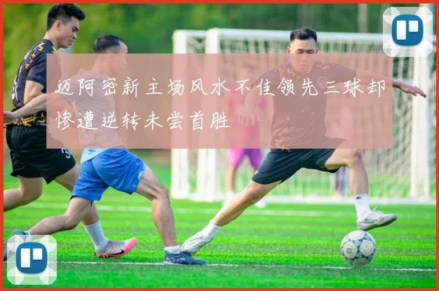 迈阿密新主场风水不佳领先三球却惨遭逆转未尝首胜