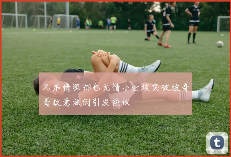 兄弟情深却也无情小杜埃突破被哥哥故意放倒引发热议