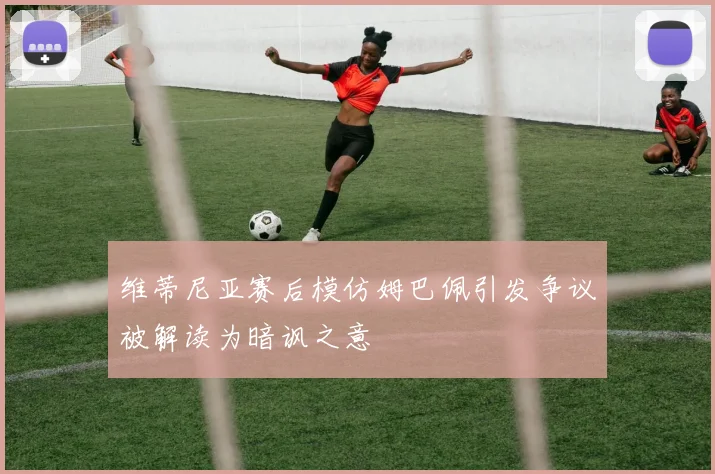 维蒂尼亚赛后模仿姆巴佩引发争议被解读为暗讽之意