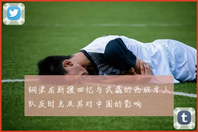 铜梁龙新援回忆与武磊的西班牙人队友时光及其对中国的影响