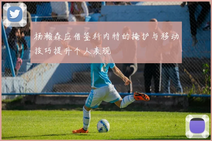 杨瀚森应借鉴科内特的掩护与移动技巧提升个人表现