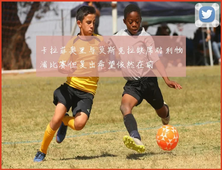 卡拉菲奥里与莫斯克拉缺席对利物浦比赛但复出希望依然在前