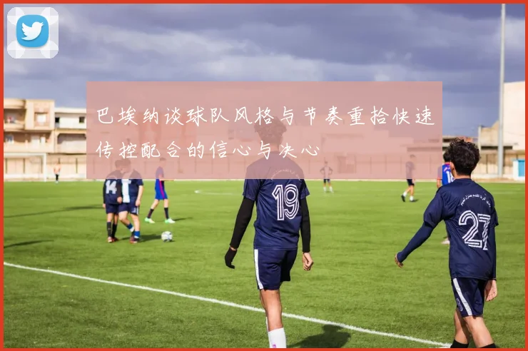 巴埃纳谈球队风格与节奏重拾快速传控配合的信心与决心