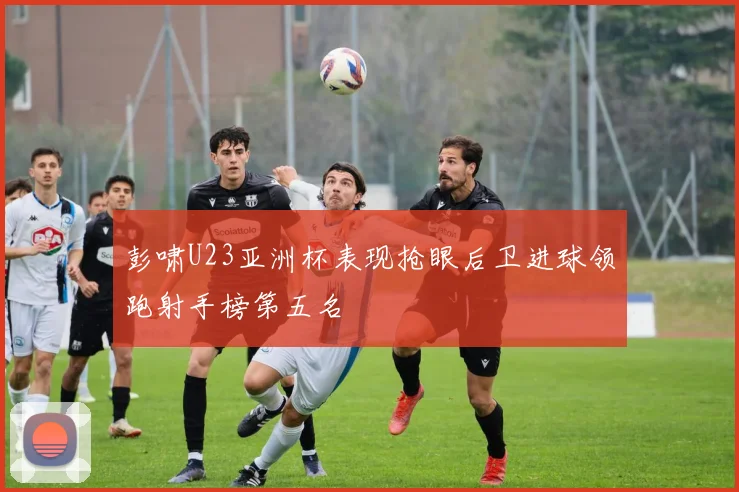 彭啸U23亚洲杯表现抢眼后卫进球领跑射手榜第五名