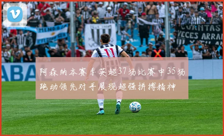 阿森纳本赛季英超37场比赛中35场跑动领先对手展现超强拼搏精神