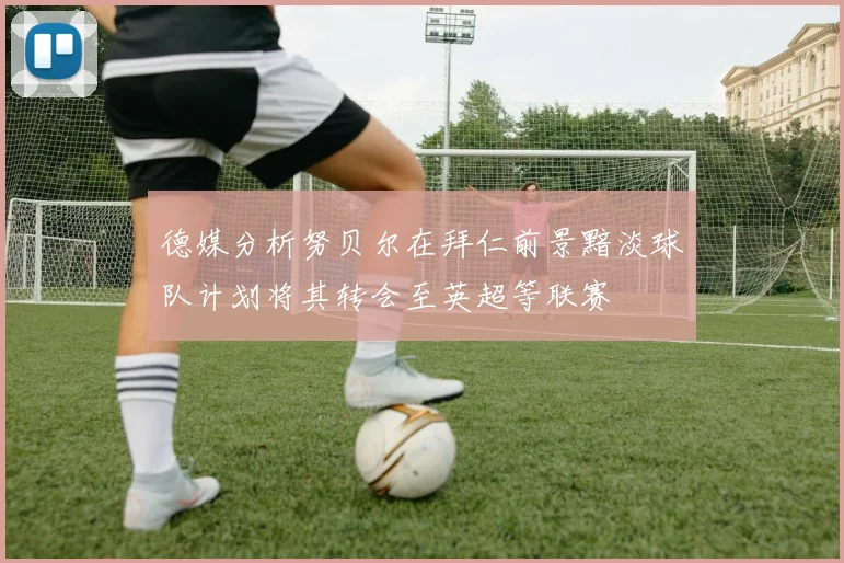 德媒分析努贝尔在拜仁前景黯淡球队计划将其转会至英超等联赛