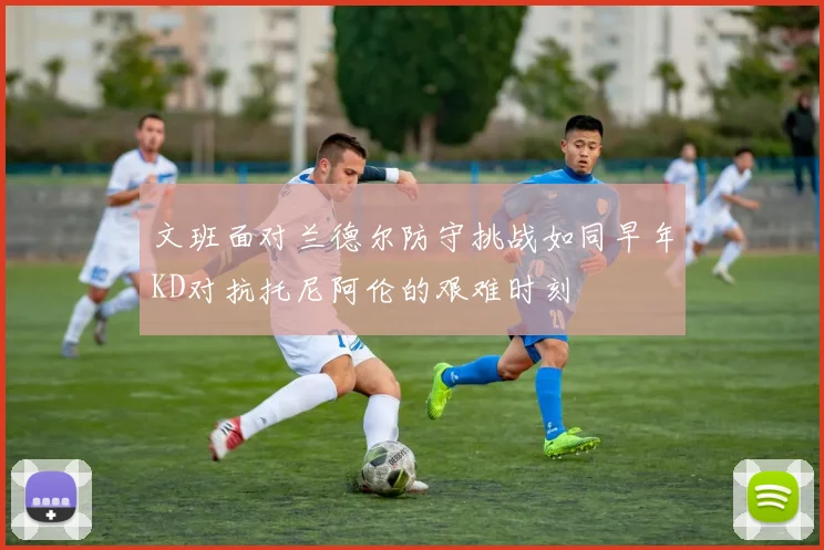 文班面对兰德尔防守挑战如同早年KD对抗托尼阿伦的艰难时刻