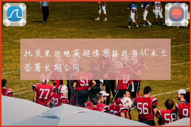 托莫里拒绝英超诱惑接近与AC米兰签署长期合同