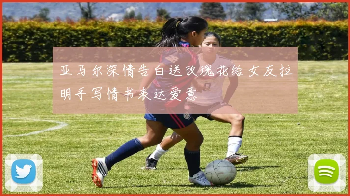亚马尔深情告白送玫瑰花给女友拉明手写情书表达爱意
