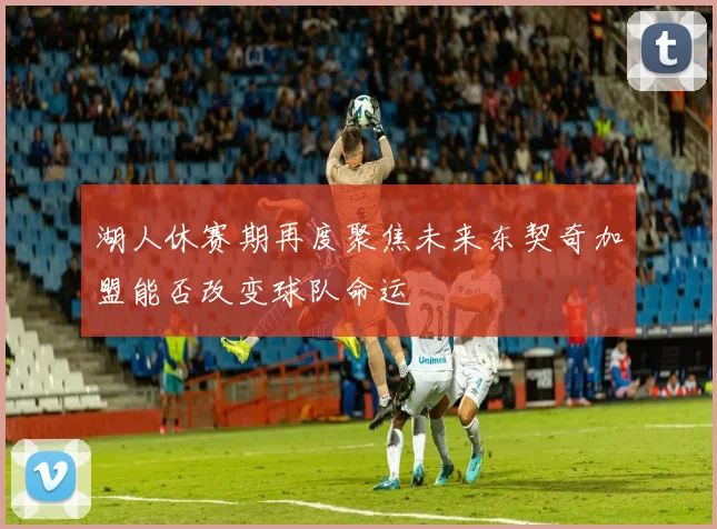湖人休赛期再度聚焦未来东契奇加盟能否改变球队命运