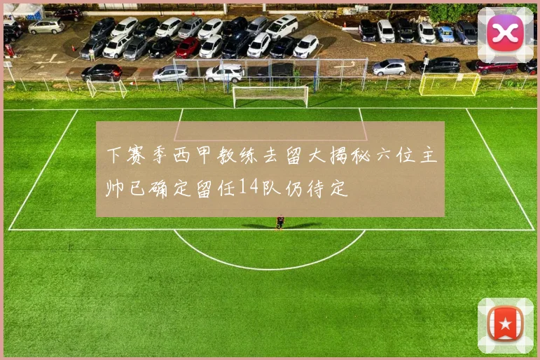 下赛季西甲教练去留大揭秘六位主帅已确定留任14队仍待定