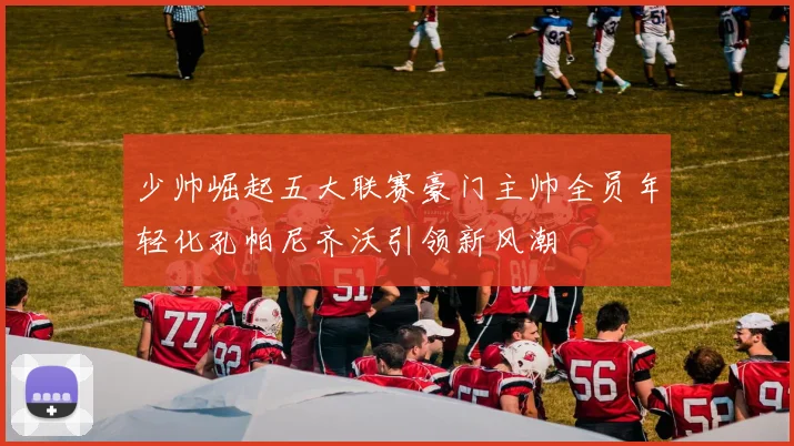 少帅崛起五大联赛豪门主帅全员年轻化孔帕尼齐沃引领新风潮