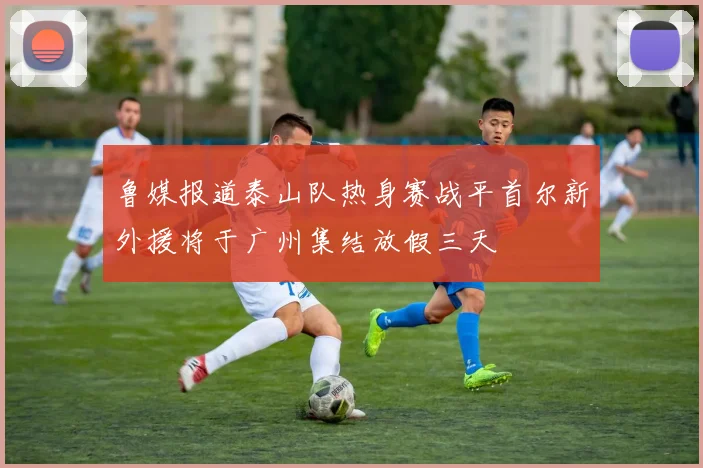 鲁媒报道泰山队热身赛战平首尔新外援将于广州集结放假三天