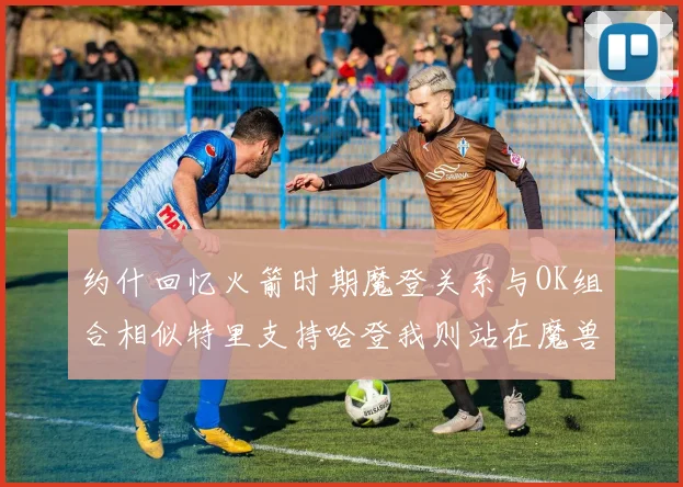 约什回忆火箭时期魔登关系与OK组合相似特里支持哈登我则站在魔兽一边