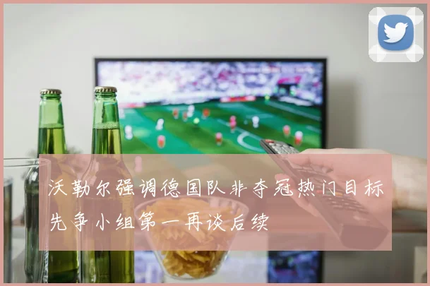 沃勒尔强调德国队非夺冠热门目标先争小组第一再谈后续