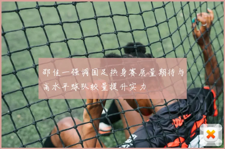 邵佳一强调国足热身赛质量期待与高水平球队较量提升实力