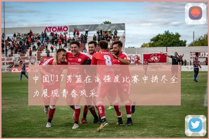 中国U17男篮在高强度比赛中拼尽全力展现青春风采