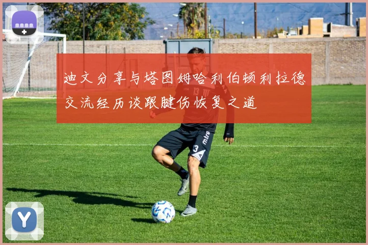 迪文分享与塔图姆哈利伯顿利拉德交流经历谈跟腱伤恢复之道