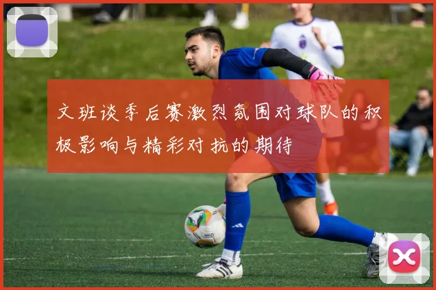 文班谈季后赛激烈氛围对球队的积极影响与精彩对抗的期待