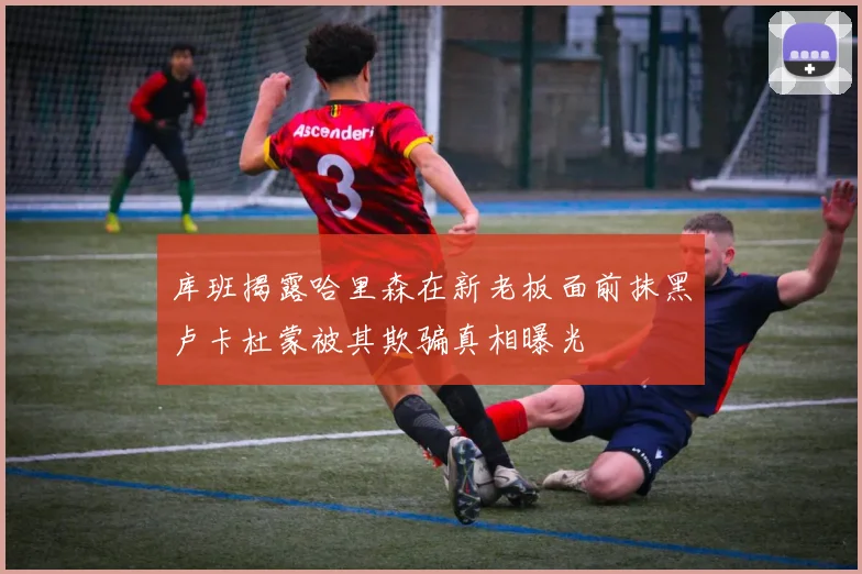 库班揭露哈里森在新老板面前抹黑卢卡杜蒙被其欺骗真相曝光