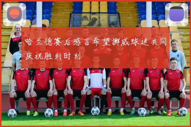 哈兰德赛后感言希望挪威球迷共同庆祝胜利时刻