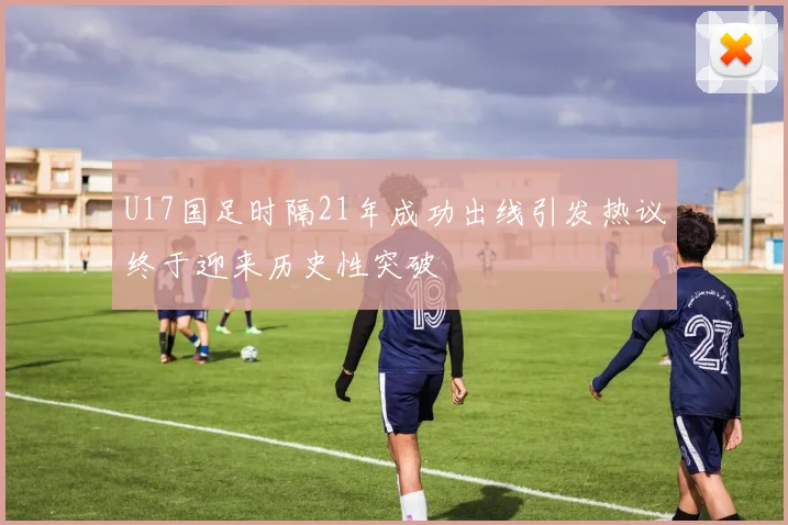 U17国足时隔21年成功出线引发热议终于迎来历史性突破