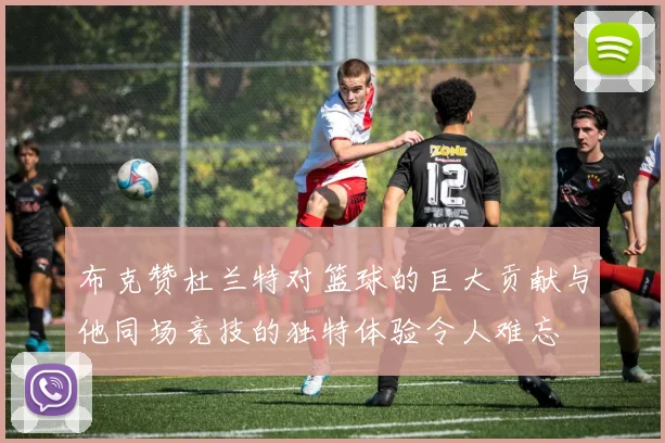 布克赞杜兰特对篮球的巨大贡献与他同场竞技的独特体验令人难忘