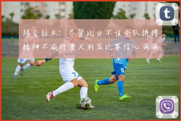 拜合拉木：尽管比分不佳全队拼搏精神不减对澳大利亚比赛信心满满期待进球